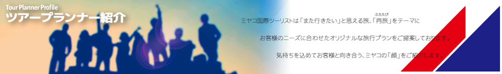 ツアープランナー紹介 ミヤコ国際ツーリストは「また行きたい」と思える旅、「再旅」をテーマにお客様のニーズに合わせたオリジナルな旅行プランをご提案しております。気持ちを込めてお客様と向き合う、ミヤコの「顔」をご紹介します。
